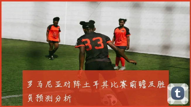 罗马尼亚对阵土耳其比赛前瞻及胜负预测分析