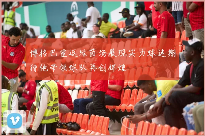 博格巴重返绿茵场展现实力球迷期待他带领球队再创辉煌