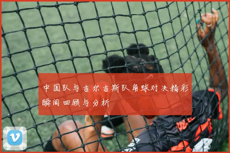 中国队与吉尔吉斯队角球对决精彩瞬间回顾与分析