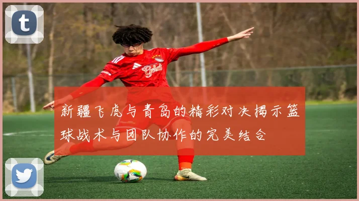 新疆飞虎与青岛的精彩对决揭示篮球战术与团队协作的完美结合