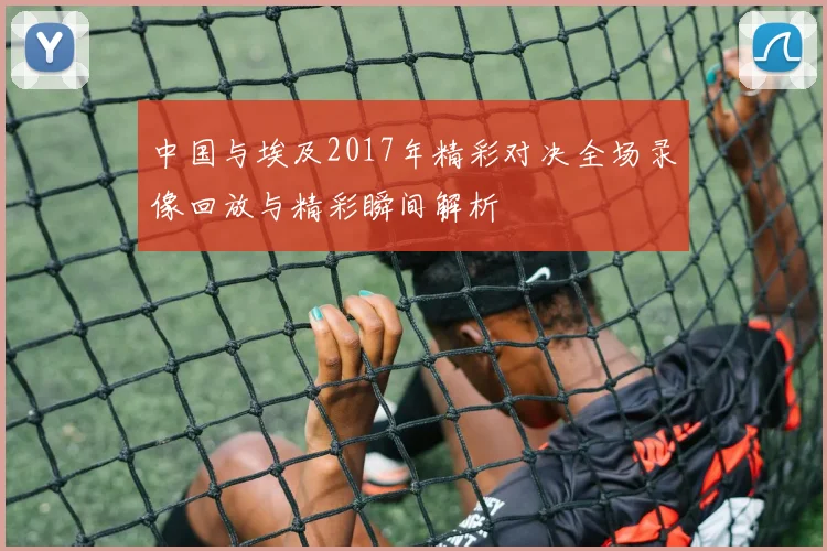 中国与埃及2017年精彩对决全场录像回放与精彩瞬间解析