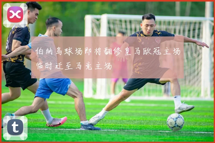 伯纳乌球场即将翻修皇马欧冠主场临时迁至马竞主场